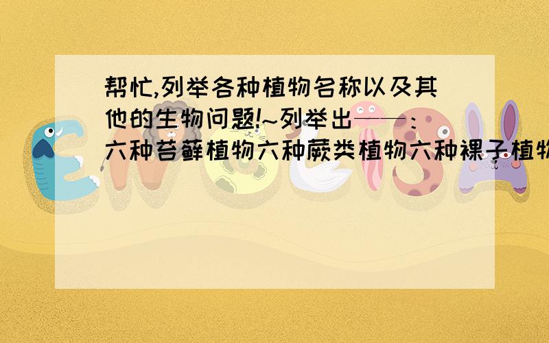 帮忙,列举各种植物名称以及其他的生物问题!~列举出——：六种苔藓植物六种蕨类植物六种裸子植物六种被子植物叶片有三种基本结构,那就是：（       ）、（    ）、（    ）叶肉细胞部分中