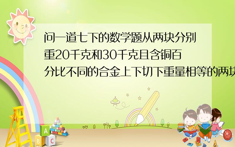 问一道七下的数学题从两块分别重20千克和30千克且含铜百分比不同的合金上下切下重量相等的两块,把所切下的每一块和另一块切后剩余部分加在一起,熔炼后两者含铜的百分比恰好相同,问从