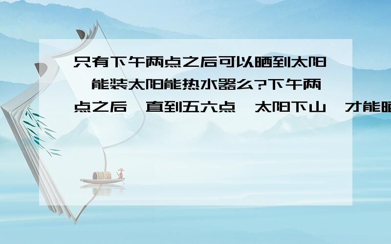 只有下午两点之后可以晒到太阳,能装太阳能热水器么?下午两点之后,直到五六点,太阳下山,才能晒到阳台,这样的条件,能安装太阳能热水器么?