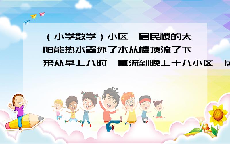 （小学数学）小区一居民楼的太阳能热水器坏了水从楼顶流了下来从早上八时一直流到晚上十八小区一居民楼的太阳能热水器坏了水从楼顶流了下来从早上八时一直流到晚上十八时才被修好