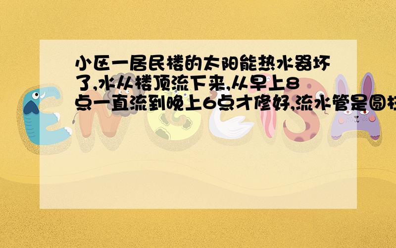 小区一居民楼的太阳能热水器坏了,水从楼顶流下来,从早上8点一直流到晚上6点才修好,流水管是圆柱形管,直径是10厘米,水流速度是10米/分,这一天浪费了多少m³的水?