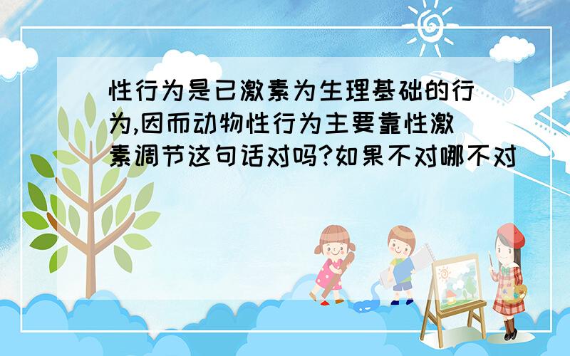 性行为是已激素为生理基础的行为,因而动物性行为主要靠性激素调节这句话对吗?如果不对哪不对