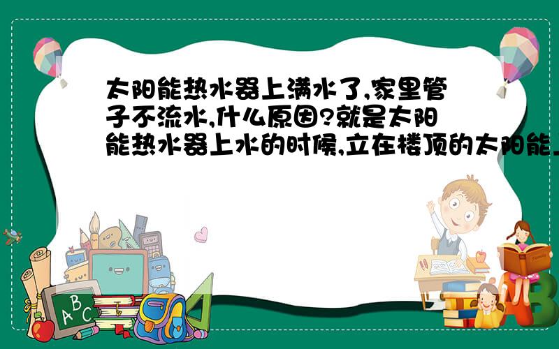 太阳能热水器上满水了,家里管子不流水,什么原因?就是太阳能热水器上水的时候,立在楼顶的太阳能上的一个朝天的管子向喷泉一样向外流水,老公上去用手堵住,下面才流水,我们家在一楼,每