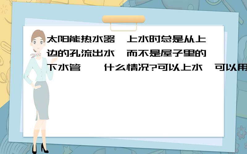 太阳能热水器,上水时总是从上边的孔流出水,而不是屋子里的下水管……什么情况?可以上水,可以用,就是水满了不方便察觉.浪费水.