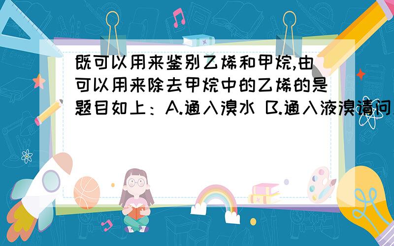 既可以用来鉴别乙烯和甲烷,由可以用来除去甲烷中的乙烯的是题目如上：A.通入溴水 B.通入液溴请问上述两者方法有何区别,分开来具体说明好吗（我知道液溴是纯净物,而溴水不是）作业上