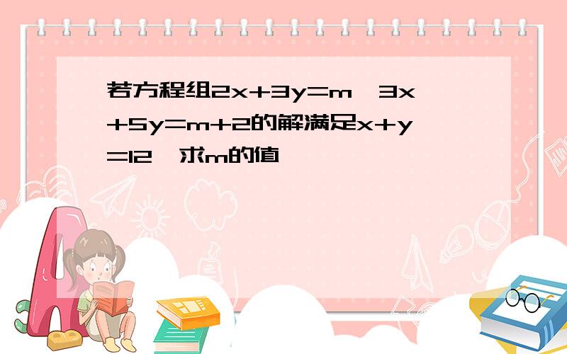 若方程组2x+3y=m,3x+5y=m+2的解满足x+y=12,求m的值