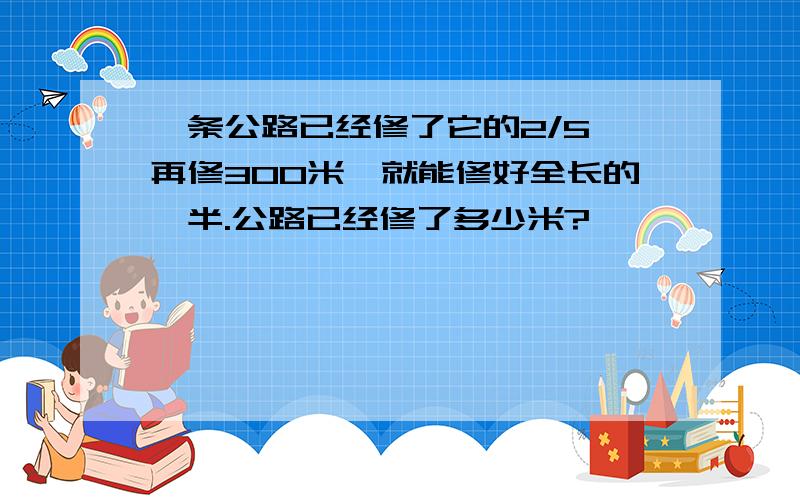 一条公路已经修了它的2/5,再修300米,就能修好全长的一半.公路已经修了多少米?