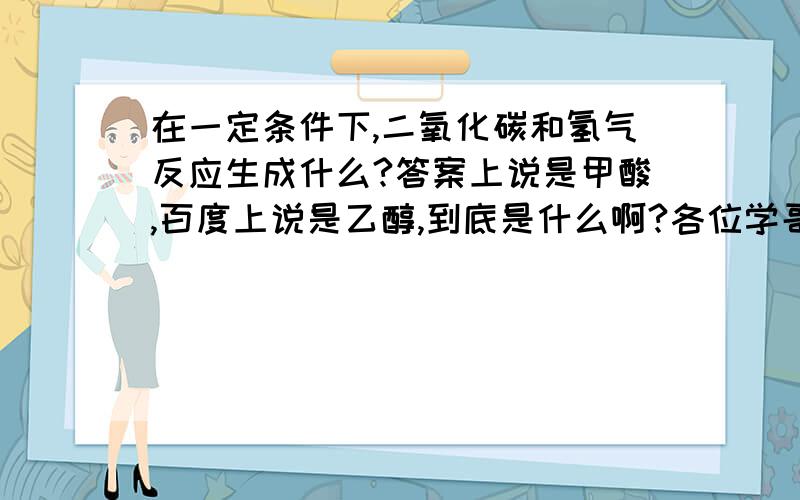 在一定条件下,二氧化碳和氢气反应生成什么?答案上说是甲酸,百度上说是乙醇,到底是什么啊?各位学哥学姐们,帮帮忙,谢谢啊!