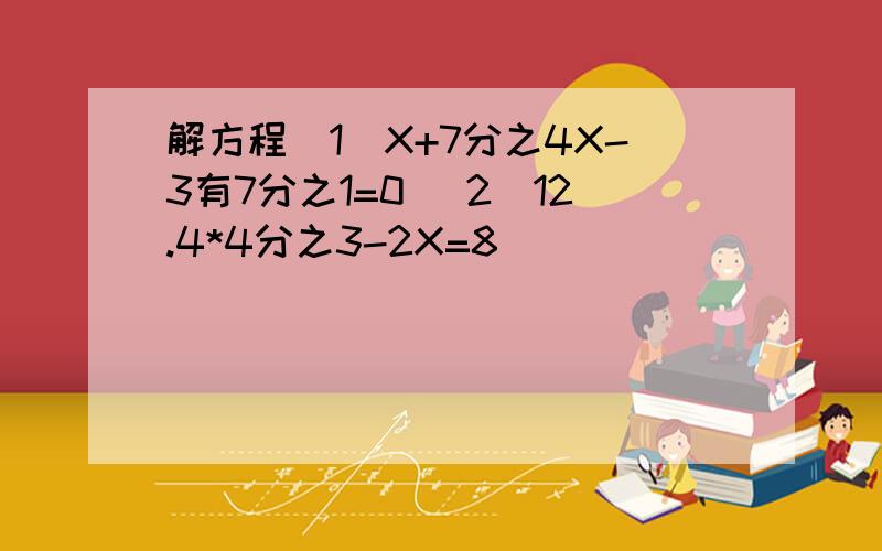 解方程(1)X+7分之4X-3有7分之1=0 (2)12.4*4分之3-2X=8