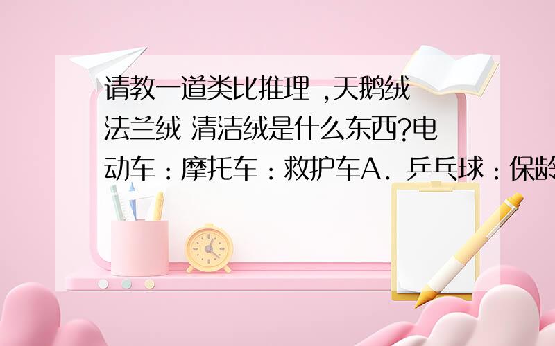 请教一道类比推理 ,天鹅绒 法兰绒 清洁绒是什么东西?电动车：摩托车：救护车A．乒乓球：保龄球：羽毛球B．葡萄酒：香槟酒：保健酒C．天鹅绒：清洁绒：法兰绒D．联逭部：俱乐部：文学