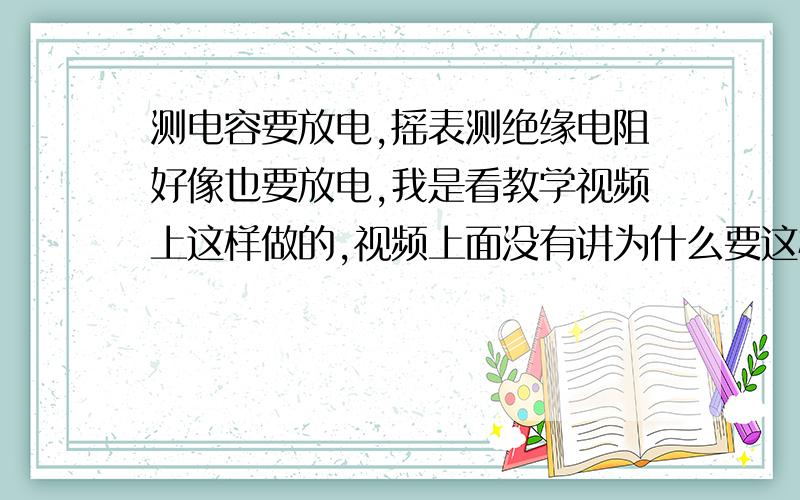 测电容要放电,摇表测绝缘电阻好像也要放电,我是看教学视频上这样做的,视频上面没有讲为什么要这样做我是看教学视频上这样做的，视频上面没有讲为什么要这样做