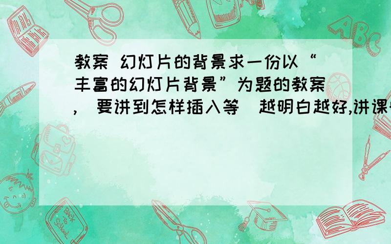 教案 幻灯片的背景求一份以“丰富的幻灯片背景”为题的教案,（要讲到怎样插入等）越明白越好,讲课时间10分钟左右.有幻灯片PPT的话,