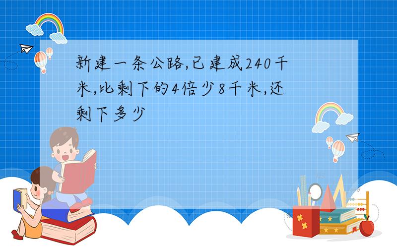 新建一条公路,已建成240千米,比剩下的4倍少8千米,还剩下多少