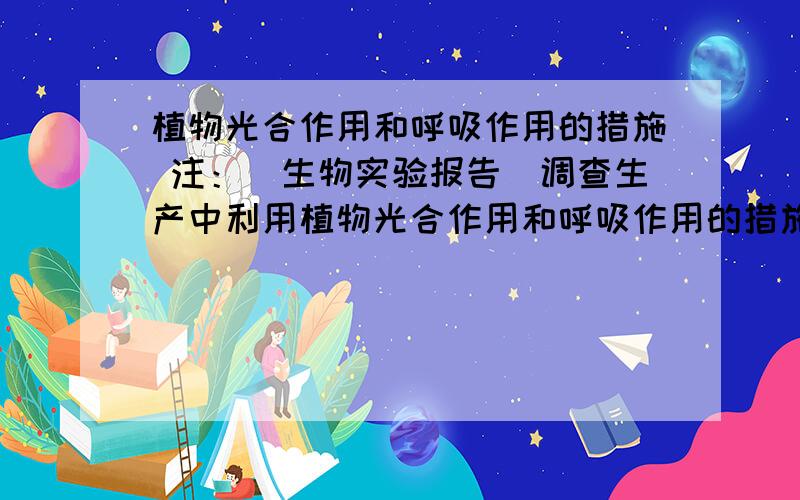 植物光合作用和呼吸作用的措施 注：（生物实验报告）调查生产中利用植物光合作用和呼吸作用的措施