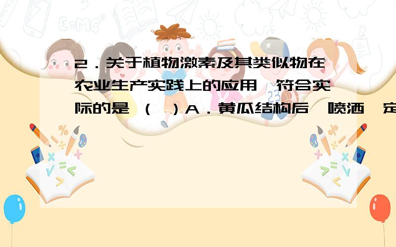 2．关于植物激素及其类似物在农业生产实践上的应用,符合实际的是 （ ）A．黄瓜结构后,喷洒一定量的脱落酸可防止果实的脱落B．利用低浓度2,4—D作除草剂,可抑制农田中杂草生长C．用一