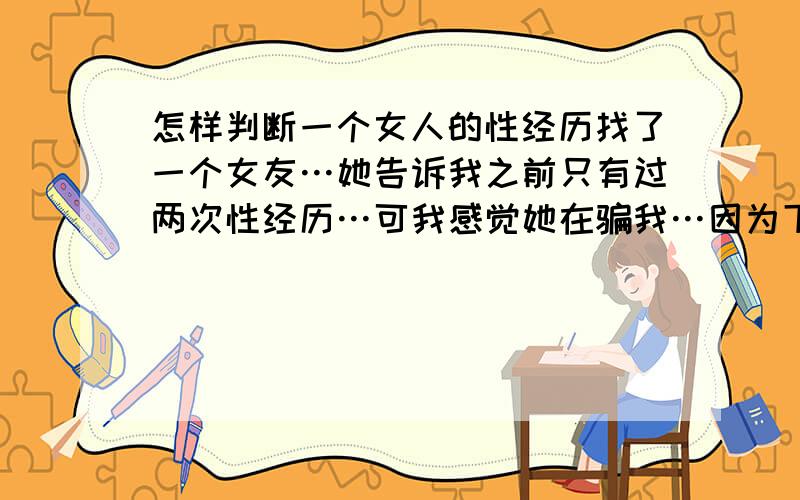 怎样判断一个女人的性经历找了一个女友…她告诉我之前只有过两次性经历…可我感觉她在骗我…因为下面太松了,一点都不紧…谁告诉我一下怎样判断女人是不是经常做爱…