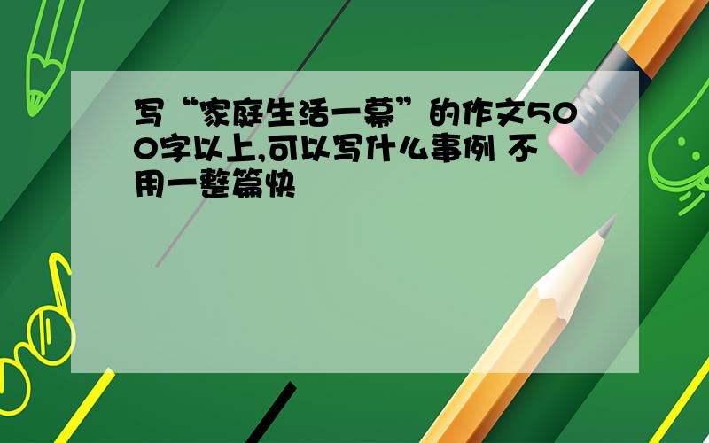 写“家庭生活一幕”的作文500字以上,可以写什么事例 不用一整篇快