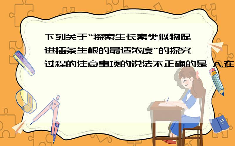 下列关于“探索生长素类似物促进插条生根的最适浓度“的探究过程的注意事项的说法不正确的是 A.在正式实验前先做一个预实验,目的是为正式实验探索条件.B.找准枝条的上下端,防止颠倒C.