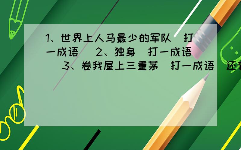 1、世界上人马最少的军队（打一成语） 2、独身（打一成语） 3、卷我屋上三重茅（打一成语）还有.4、言师采药去（打常见文体）5、零售白酒（打古代诗体）6、两兄弟,手拉手,一个转,一个