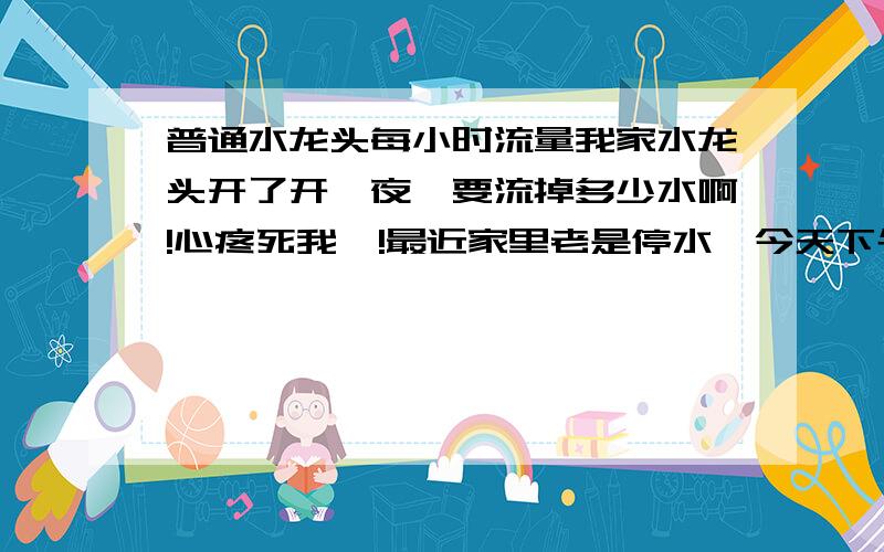 普通水龙头每小时流量我家水龙头开了开一夜,要流掉多少水啊!心疼死我喽!最近家里老是停水,今天下午出去和朋友钓鱼!下午3点走时忘了关水龙头,晚上2点回来（吃饭,唱歌+上网）中间隔了近