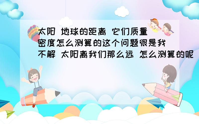 太阳 地球的距离 它们质量 密度怎么测算的这个问题很是我不解 太阳离我们那么远 怎么测算的呢 它的质量 密度 大小 都怎么算的呢 还有它离我们的距离 光速虽然是300000米/秒 但相对宇宙两