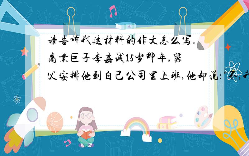 请告诉我这材料的作文怎么写.商业巨子李嘉诚15岁那年,舅父安排他到自己公司里上班,他却说：“不,我要自己找工作.”20岁,他已经坐上总经理的高位,职场前途一片光明,他却说：“不,我要自