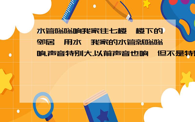 水管嗡嗡响我家住七楼,楼下的邻居一用水,我家的水管就嗡嗡响.声音特别大.以前声音也响,但不是特别大.现在早上起来的时候,楼下邻居一用手,就会把我吵醒.上次我家的总阀水阀坏了,修了一