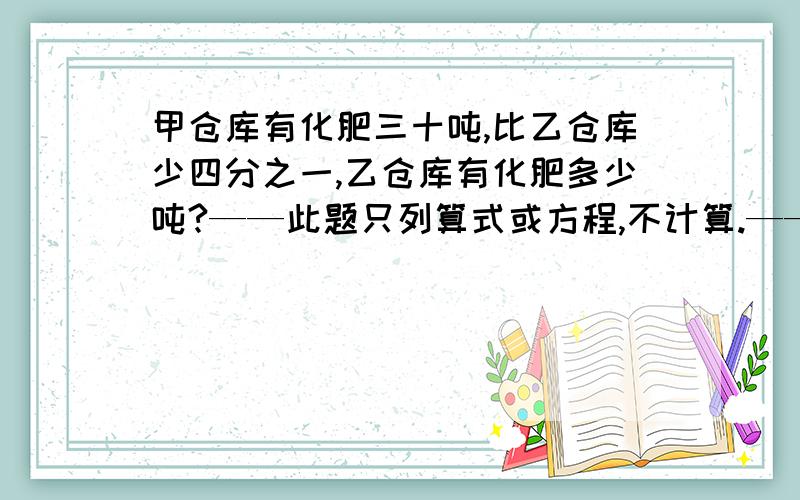 甲仓库有化肥三十吨,比乙仓库少四分之一,乙仓库有化肥多少吨?——此题只列算式或方程,不计算.—— 另：再写出此题的关系式.