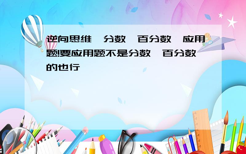 逆向思维,分数,百分数,应用题!要应用题不是分数,百分数的也行