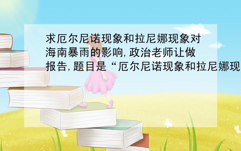 求厄尔尼诺现象和拉尼娜现象对海南暴雨的影响,政治老师让做报告,题目是“厄尔尼诺现象和拉尼娜现象对海南暴雨的影响”,