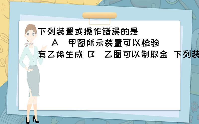 下列装置或操作错误的是 （ ） A．甲图所示装置可以检验有乙烯生成 B．乙图可以制取金 下列装置或操作错误的是 （）A．甲图所示装置可以检验有乙烯生成 B．乙图可以制取金属锰 C．丙图