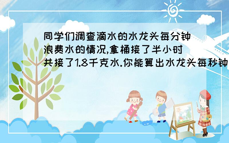 同学们调查滴水的水龙头每分钟浪费水的情况,拿桶接了半小时共接了1.8千克水.你能算出水龙头每秒钟费多少克水吗?