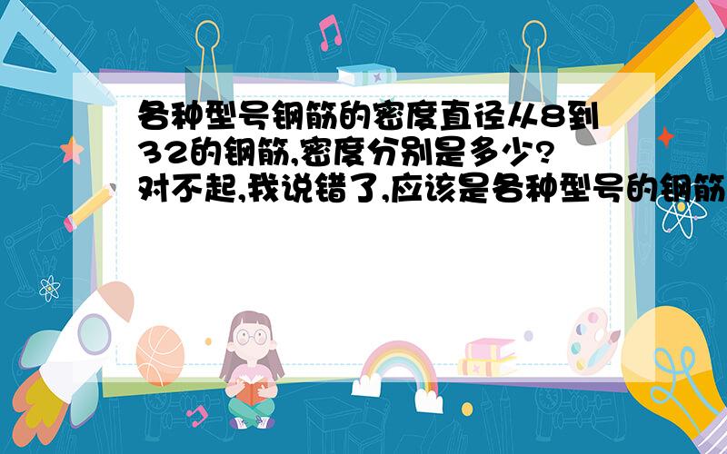 各种型号钢筋的密度直径从8到32的钢筋,密度分别是多少?对不起,我说错了,应该是各种型号的钢筋,每一米的重量是多少~