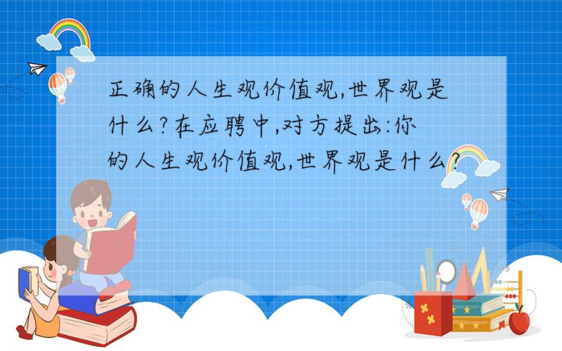 正确的人生观价值观,世界观是什么?在应聘中,对方提出:你的人生观价值观,世界观是什么?