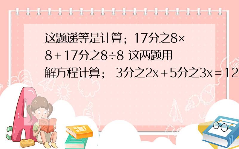 这题递等是计算；17分之8×8＋17分之8÷8 这两题用解方程计算； 3分之2x＋5分之3x＝12 x÷8分之5＝17分之10要把过程写清楚