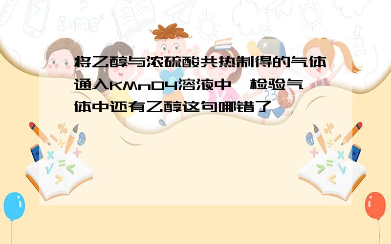 将乙醇与浓硫酸共热制得的气体通入KMnO4溶液中,检验气体中还有乙醇这句哪错了