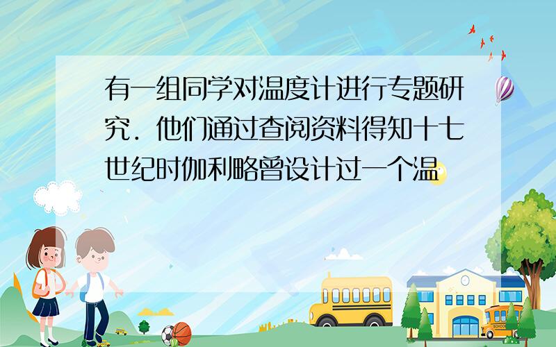 有一组同学对温度计进行专题研究．他们通过查阅资料得知十七世纪时伽利略曾设计过一个温