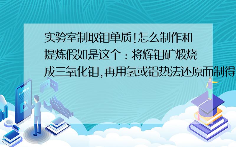 实验室制取钼单质!怎么制作和提炼假如是这个：将辉钼矿煅烧成三氧化钼,再用氢或铝热法还原而制得.H还原需要多少温度?我用LiBH4,足够把这个还原出来吗?PS,最好能在my home做~%