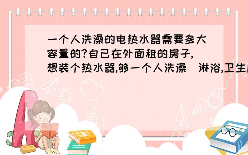 一个人洗澡的电热水器需要多大容量的?自己在外面租的房子,想装个热水器,够一个人洗澡（淋浴,卫生间小,装不下浴盆）就行,大概需要多大容量的,高手推荐下,