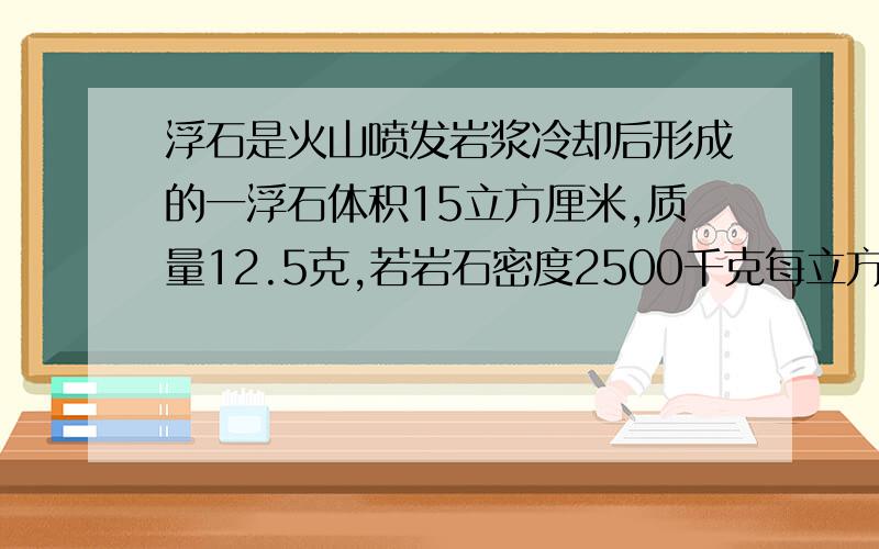 浮石是火山喷发岩浆冷却后形成的一浮石体积15立方厘米,质量12.5克,若岩石密度2500千克每立方米,求岩石体积求岩石体积与空洞体积