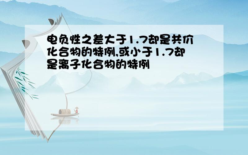 电负性之差大于1.7却是共价化合物的特例,或小于1.7却是离子化合物的特例