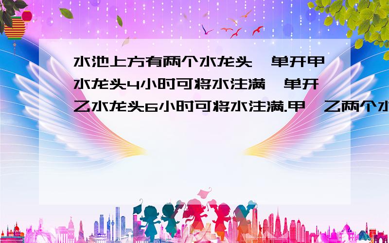 水池上方有两个水龙头,单开甲水龙头4小时可将水注满,单开乙水龙头6小时可将水注满.甲,乙两个水龙头同时希望大家五分钟内能给我个准确答案thanks