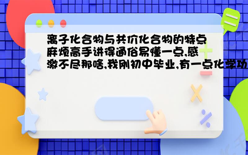 离子化合物与共价化合物的特点麻烦高手讲得通俗易懂一点,感激不尽那啥,我刚初中毕业,有一点化学功底,不过对化学键一无所知,