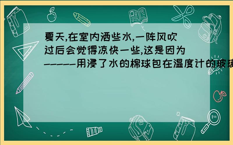 夏天,在室内洒些水,一阵风吹过后会觉得凉快一些,这是因为-----用浸了水的棉球包在温度计的玻璃泡上,观察温度计示数的变化并解释你看到的现象；