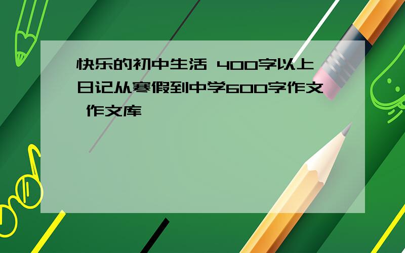 快乐的初中生活 400字以上日记从寒假到中学600字作文 作文库