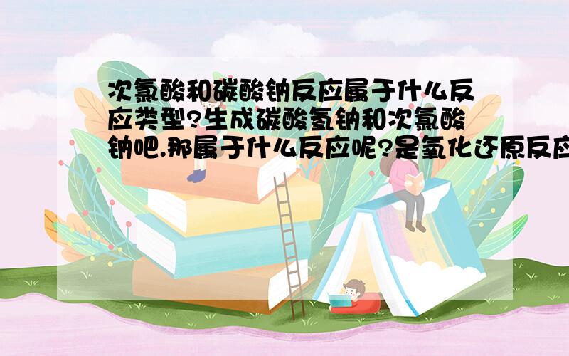 次氯酸和碳酸钠反应属于什么反应类型?生成碳酸氢钠和次氯酸钠吧.那属于什么反应呢?是氧化还原反应,歧化反应还是酸碱反应（不是中和反应）?还是不属于这些反应类型?为什么呢?