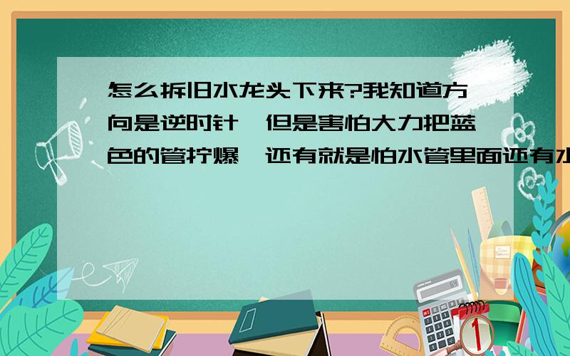 怎么拆旧水龙头下来?我知道方向是逆时针,但是害怕大力把蓝色的管拧爆,还有就是怕水管里面还有水,如果用活动扳手拆,位置应该放在水龙头的那个位置?装完后,水管那里有水珠冒出来,胶布