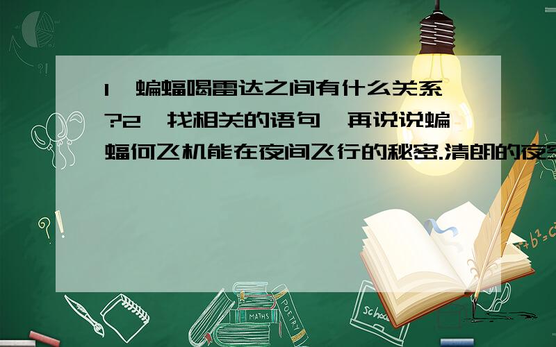 1、蝙蝠喝雷达之间有什么关系?2、找相关的语句,再说说蝙蝠何飞机能在夜间飞行的秘密.清朗的夜空出现两个亮点,越来越近,才看清楚是一红一绿的两盏灯.接着传来了隆隆声,这是一架飞机在