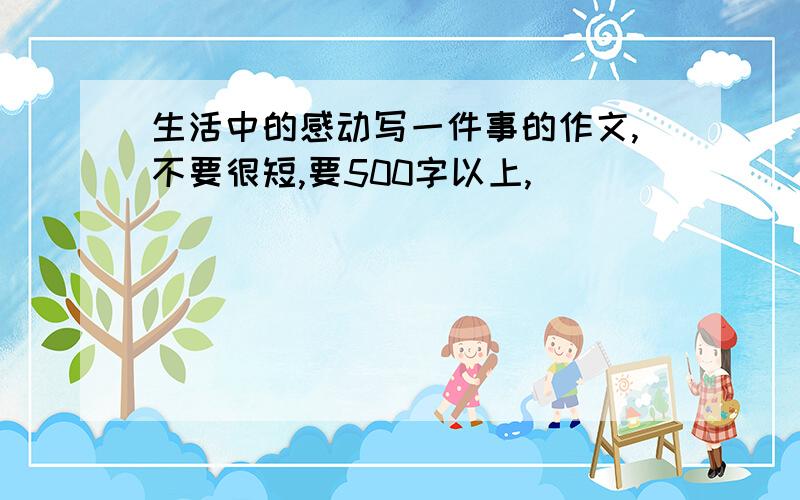 生活中的感动写一件事的作文,不要很短,要500字以上,