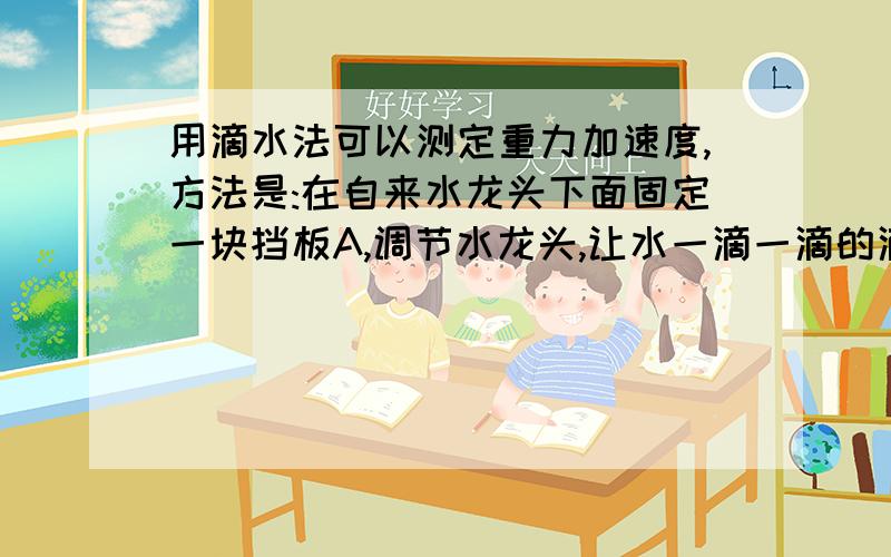 用滴水法可以测定重力加速度,方法是:在自来水龙头下面固定一块挡板A,调节水龙头,让水一滴一滴的滴落到挡板上,并调节到耳朵刚好听到前一滴水滴在挡板上的声音的同时,下一滴水刚好开始